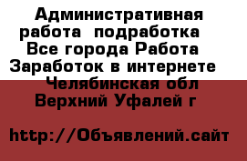 Административная работа (подработка) - Все города Работа » Заработок в интернете   . Челябинская обл.,Верхний Уфалей г.